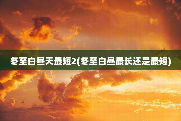 冬至白昼天最短2(冬至白昼最长还是最短)