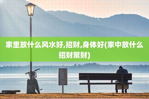 家里放什么风水好,招财,身体好(家中放什么招财聚财)