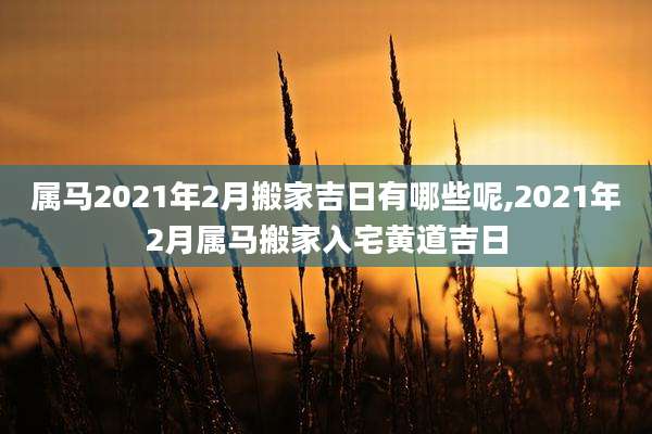 属马2021年2月搬家吉日有哪些呢,2021年2月属马搬家入宅黄道吉日