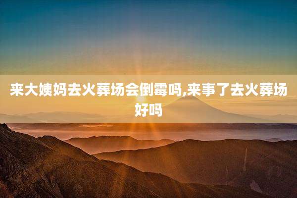 来大姨妈去火葬场会倒霉吗,来事了去火葬场好吗