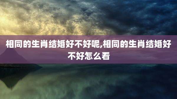 相同的生肖结婚好不好呢,相同的生肖结婚好不好怎么看