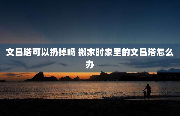 文昌塔可以扔掉吗 搬家时家里的文昌塔怎么办