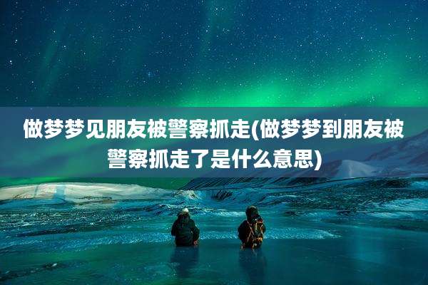做梦梦见朋友被警察抓走(做梦梦到朋友被警察抓走了是什么意思)