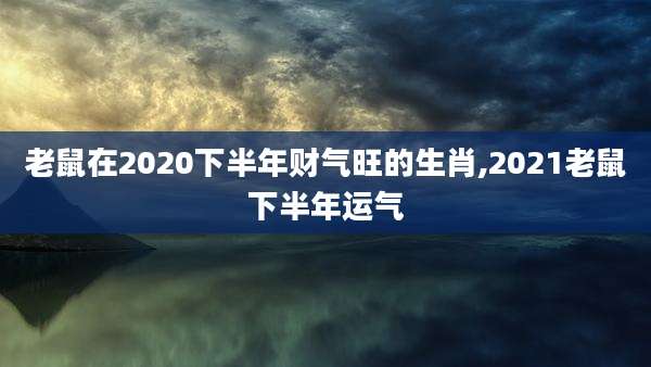 老鼠在2020下半年财气旺的生肖,2021老鼠下半年运气