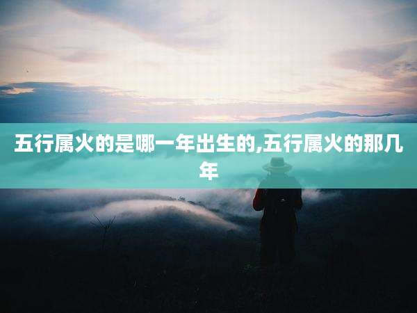 五行属火的是哪一年出生的,五行属火的那几年