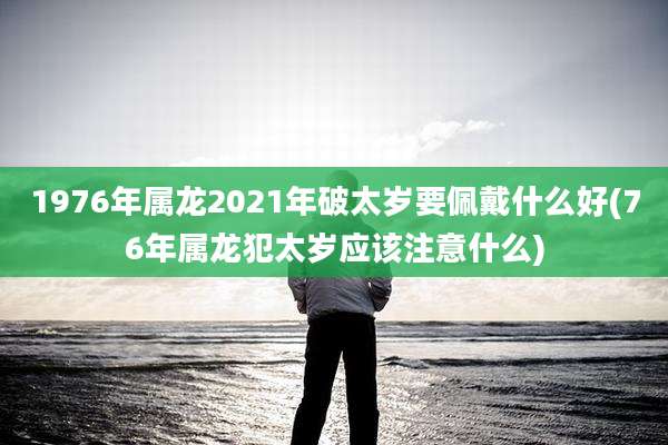 1976年属龙2021年破太岁要佩戴什么好(76年属龙犯太岁应该注意什么)