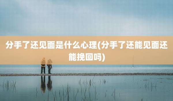 分手了还见面是什么心理(分手了还能见面还能挽回吗)