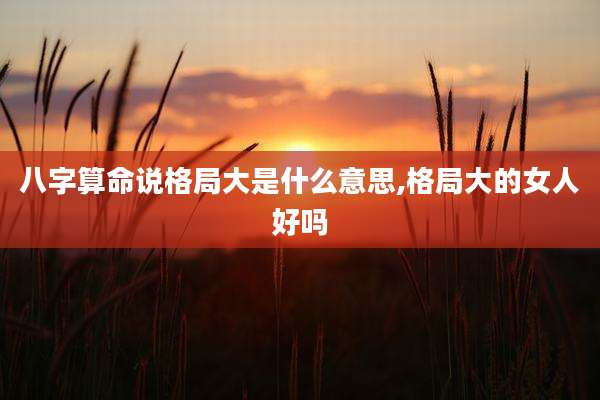 八字算命说格局大是什么意思,格局大的女人好吗