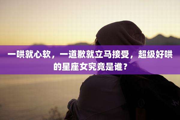 一哄就心软,一道歉就立马接受,超级好哄的星座女究竟是谁?