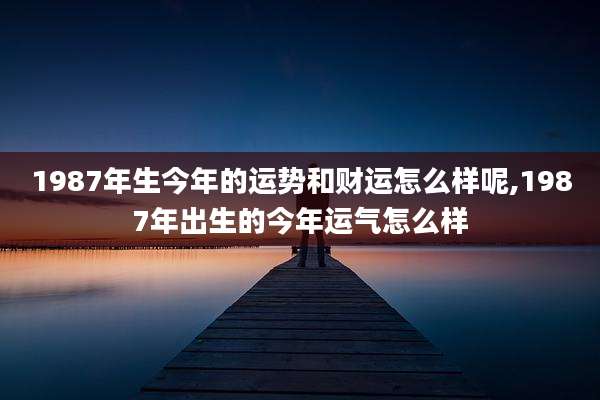 1987年生今年的运势和财运怎么样呢,1987年出生的今年运气怎么样