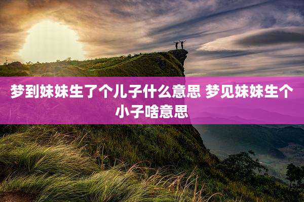 梦到妹妹生了个儿子什么意思 梦见妹妹生个小子啥意思