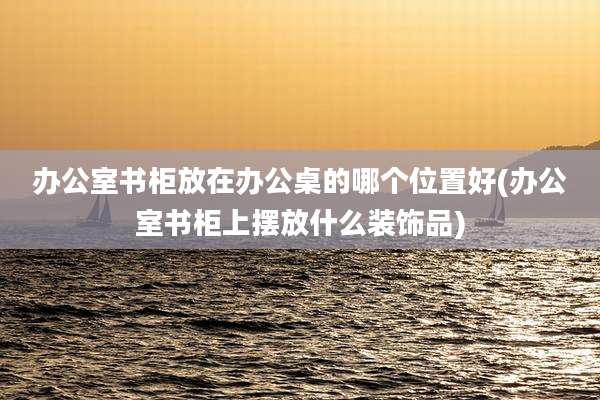 办公室书柜放在办公桌的哪个位置好(办公室书柜上摆放什么装饰品)