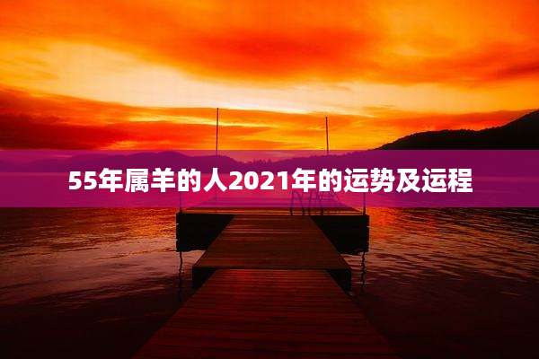 55年属羊的人2021年的运势及运程
