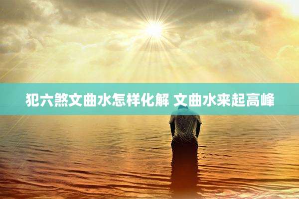 犯六煞文曲水怎样化解 文曲水来起高峰