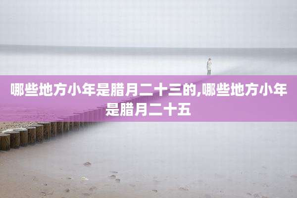 哪些地方小年是腊月二十三的,哪些地方小年是腊月二十五