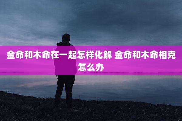 金命和木命在一起怎样化解 金命和木命相克怎么办