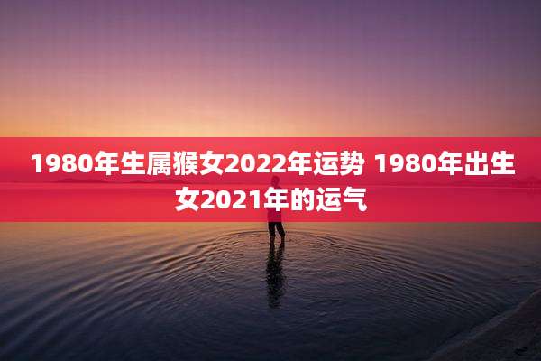 1980年生属猴女2022年运势 1980年出生女2021年的运气