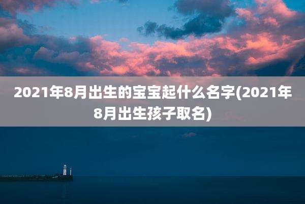 2021年8月出生的宝宝起什么名字(2021年8月出生孩子取名)