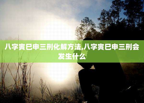 八字寅巳申三刑化解方法,八字寅巳申三刑会发生什么