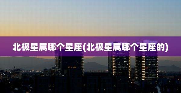 北极星属哪个星座(北极星属哪个星座的)