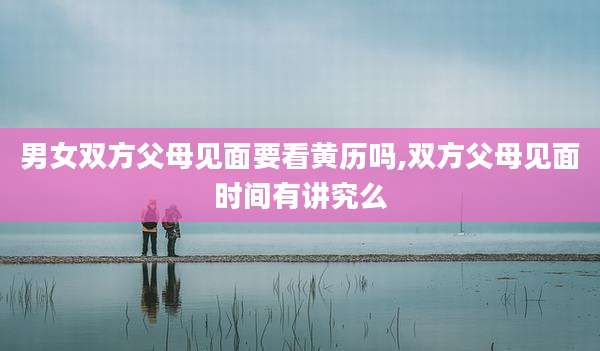 男女双方父母见面要看黄历吗,双方父母见面时间有讲究么