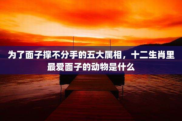 为了面子撑不分手的五大属相,十二生肖里最爱面子的动物是什么