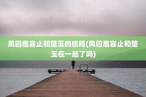 凤囚凰容止和楚玉的结局(凤囚凰容止和楚玉在一起了吗)