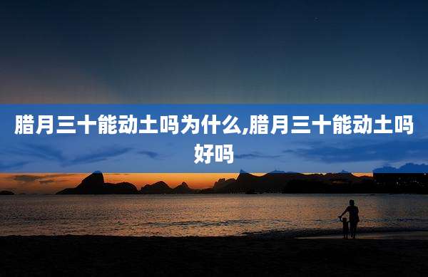 腊月三十能动土吗为什么,腊月三十能动土吗好吗