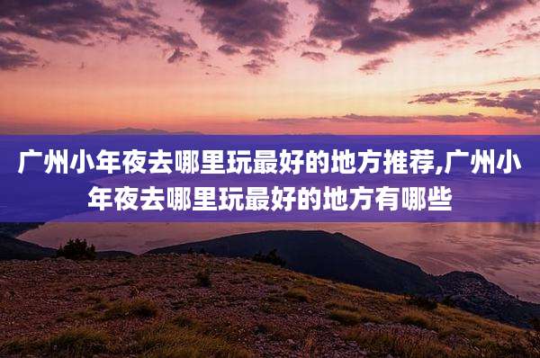 广州小年夜去哪里玩最好的地方推荐,广州小年夜去哪里玩最好的地方有哪些