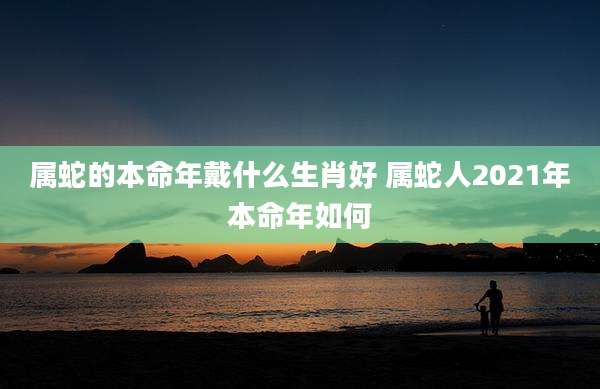 属蛇的本命年戴什么生肖好 属蛇人2021年本命年如何