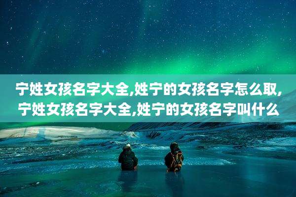 宁姓女孩名字大全,姓宁的女孩名字怎么取,宁姓女孩名字大全,姓宁的女孩名字叫什么