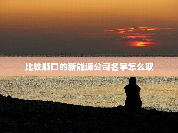 比较顺口的新能源公司名字怎么取