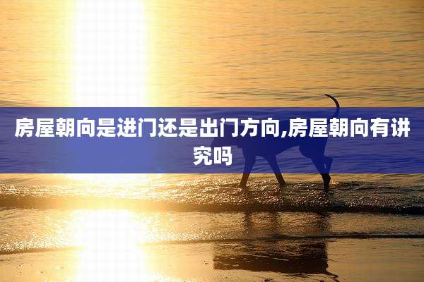 房屋朝向是进门还是出门方向,房屋朝向有讲究吗