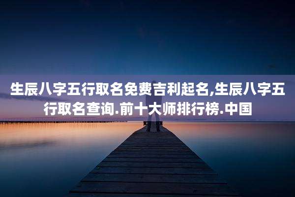 生辰八字五行取名免费吉利起名,生辰八字五行取名查询.前十大师排行榜.中国