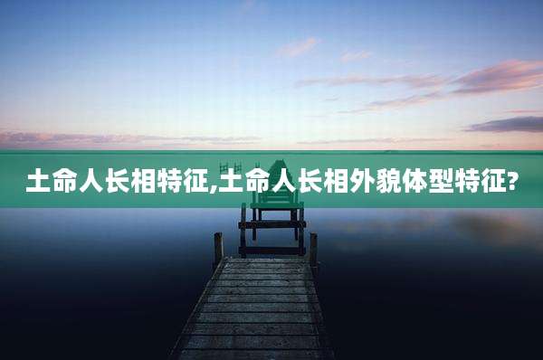 土命人长相特征,土命人长相外貌体型特征?