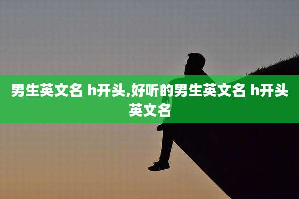 男生英文名 h开头,好听的男生英文名 h开头英文名