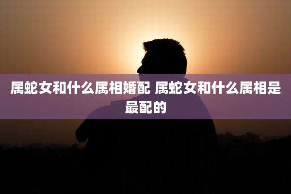 属蛇女和什么属相婚配 属蛇女和什么属相是最配的
