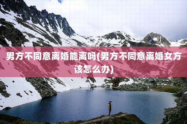 男方不同意离婚能离吗(男方不同意离婚女方该怎么办)