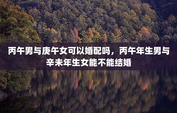 丙午男与庚午女可以婚配吗,丙午年生男与辛未年生女能不能结婚