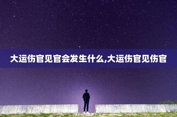 大运伤官见官会发生什么,大运伤官见伤官