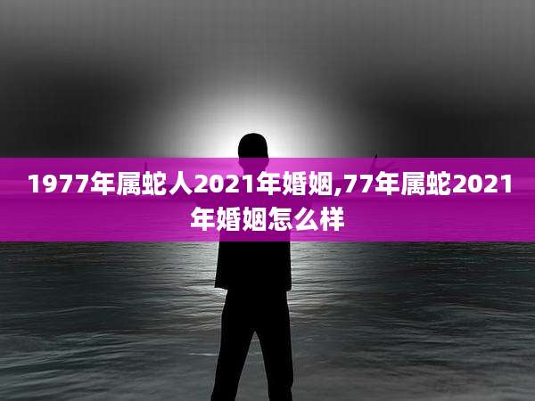1977年属蛇人2021年婚姻,77年属蛇2021年婚姻怎么样