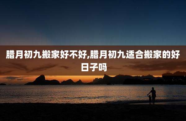 腊月初九搬家好不好,腊月初九适合搬家的好日子吗