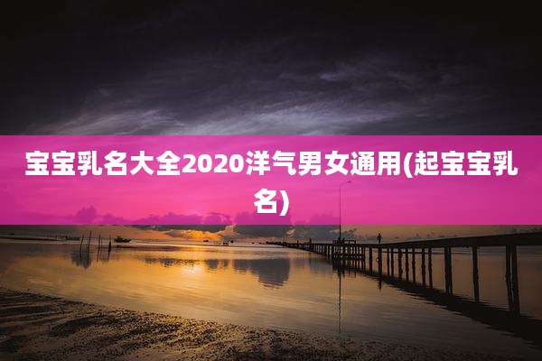 宝宝乳名大全2020洋气男女通用(起宝宝乳名)