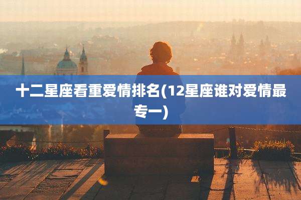 十二星座看重爱情排名(12星座谁对爱情最专一)
