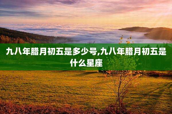 九八年腊月初五是多少号,九八年腊月初五是什么星座