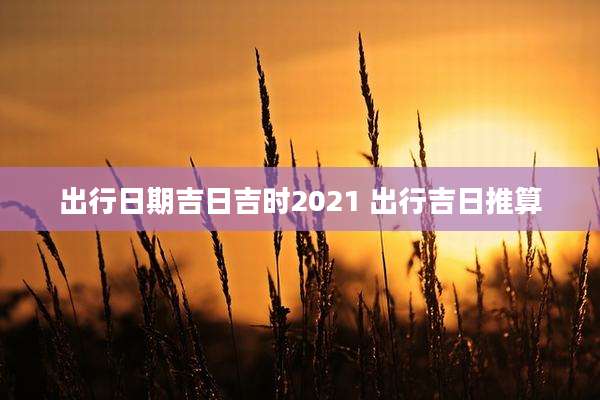 出行日期吉日吉时2021 出行吉日推算