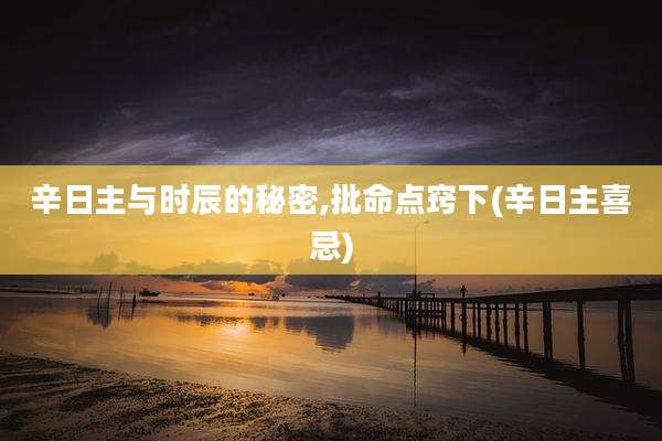 辛日主与时辰的秘密,批命点窍下(辛日主喜忌)