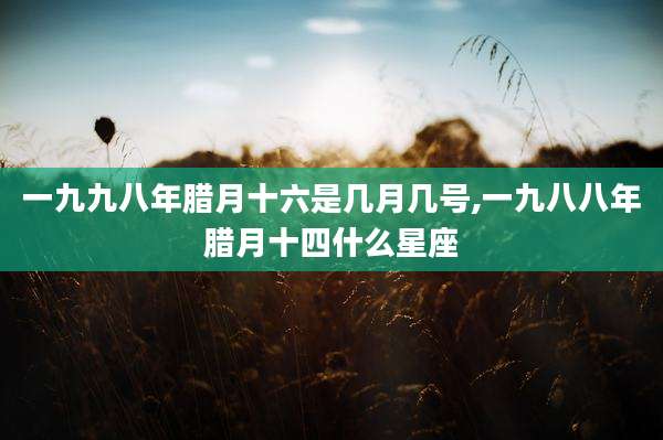 一九九八年腊月十六是几月几号,一九八八年腊月十四什么星座