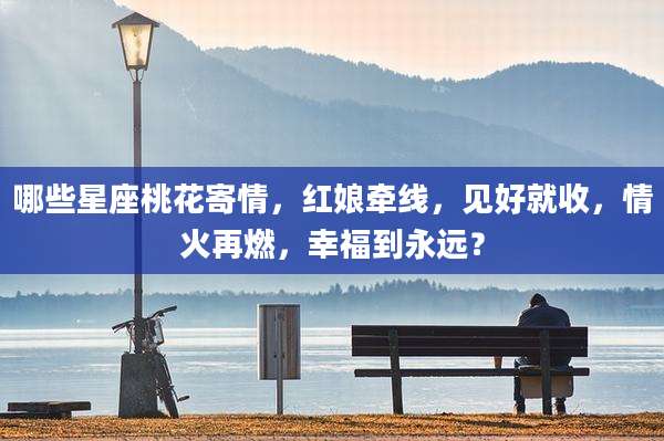 哪些星座桃花寄情，红娘牵线，见好就收，情火再燃，幸福到永远？