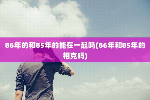 86年的和85年的能在一起吗(86年和85年的相克吗)